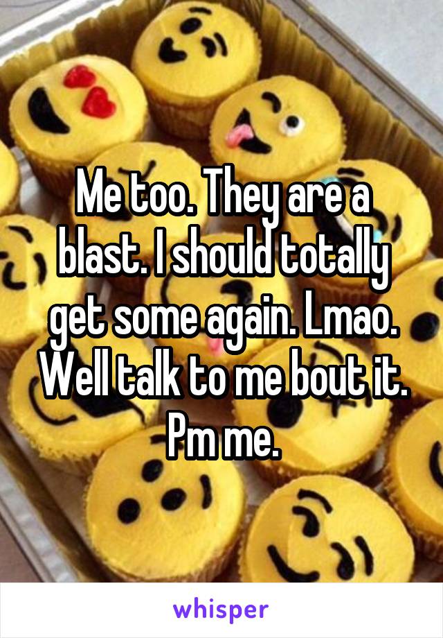 Me too. They are a blast. I should totally get some again. Lmao. Well talk to me bout it. Pm me.