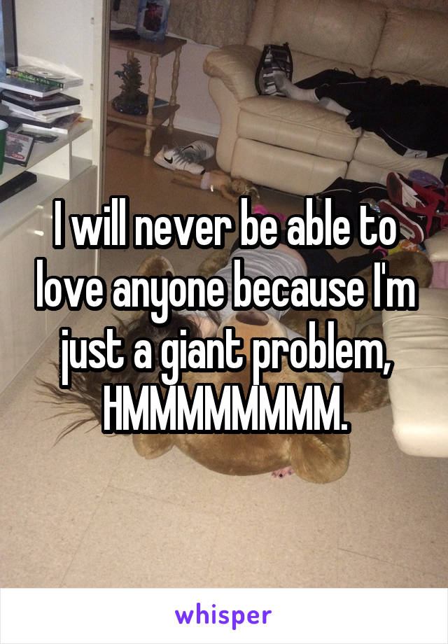 I will never be able to love anyone because I'm just a giant problem, HMMMMMMMM.