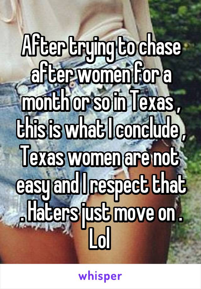 After trying to chase after women for a month or so in Texas , this is what I conclude , Texas women are not  easy and I respect that . Haters just move on . Lol 