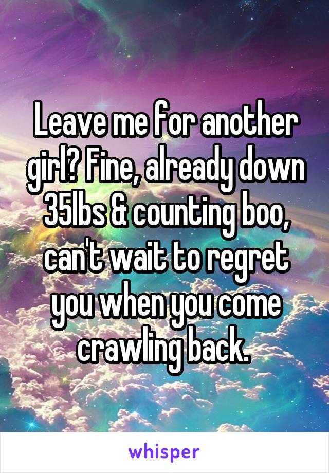 Leave me for another girl? Fine, already down 35lbs & counting boo, can't wait to regret you when you come crawling back. 