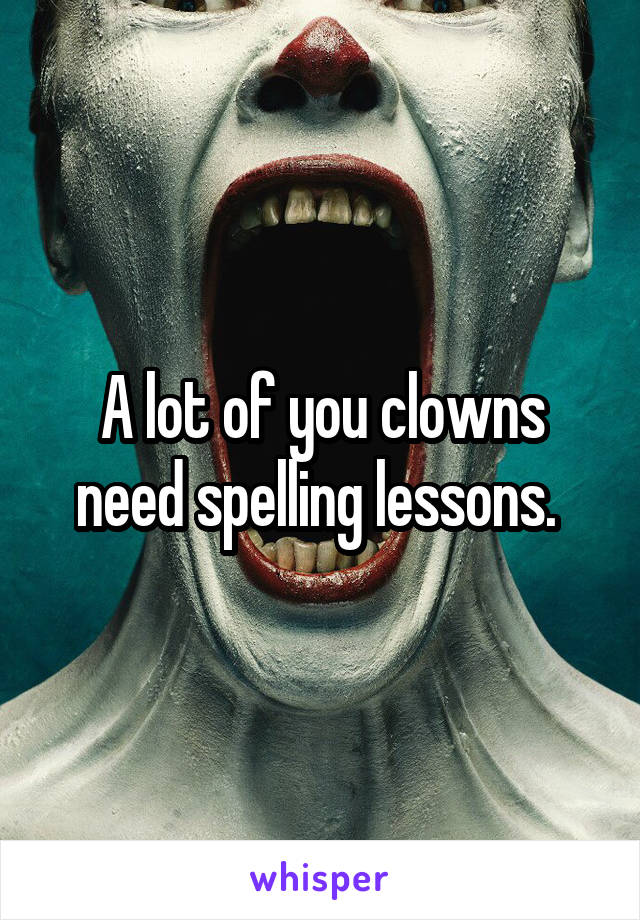 A lot of you clowns need spelling lessons. 