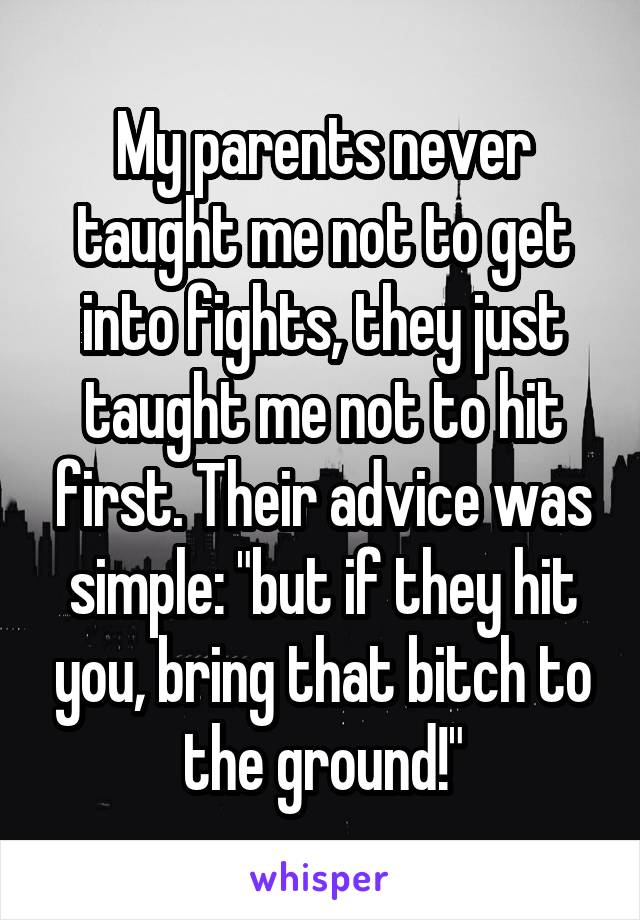 My parents never taught me not to get into fights, they just taught me not to hit first. Their advice was simple: "but if they hit you, bring that bitch to the ground!"