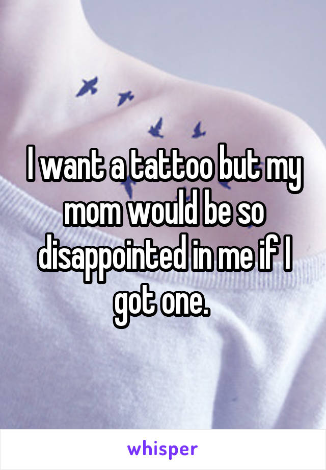 I want a tattoo but my mom would be so disappointed in me if I got one. 