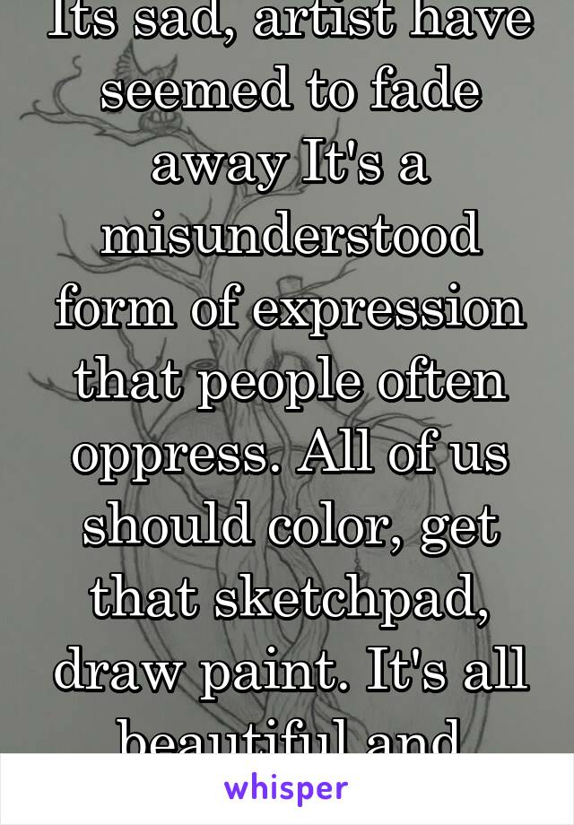 Its sad, artist have seemed to fade away It's a misunderstood form of expression that people often oppress. All of us should color, get that sketchpad, draw paint. It's all beautiful and worth doing. 