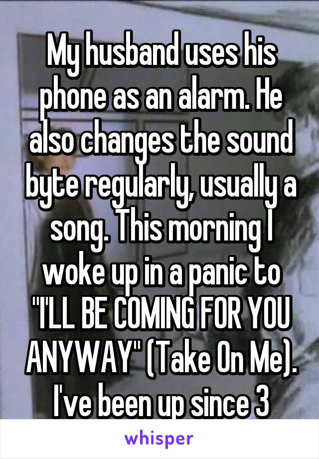 My husband uses his phone as an alarm. He also changes the sound byte regularly, usually a song. This morning I woke up in a panic to "I'LL BE COMING FOR YOU ANYWAY" (Take On Me).
I've been up since 3