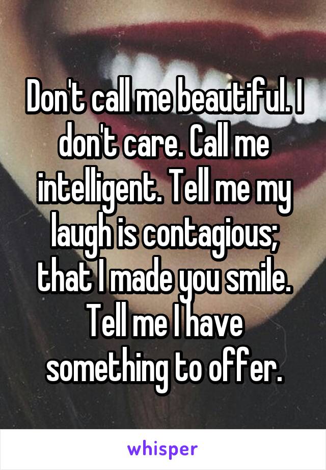 Don't call me beautiful. I don't care. Call me intelligent. Tell me my laugh is contagious; that I made you smile. Tell me I have something to offer.