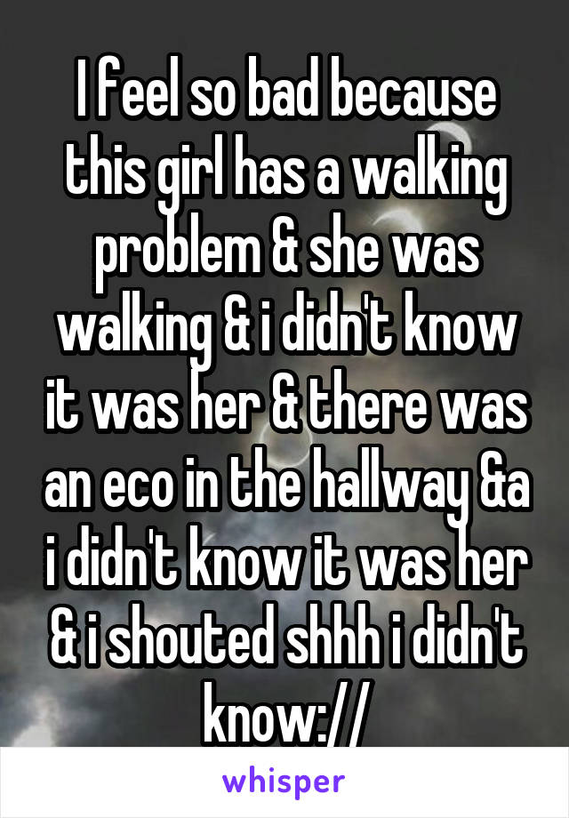 I feel so bad because this girl has a walking problem & she was walking & i didn't know it was her & there was an eco in the hallway &a i didn't know it was her & i shouted shhh i didn't know://