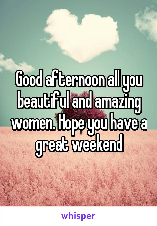 Good afternoon all you beautiful and amazing women. Hope you have a great weekend