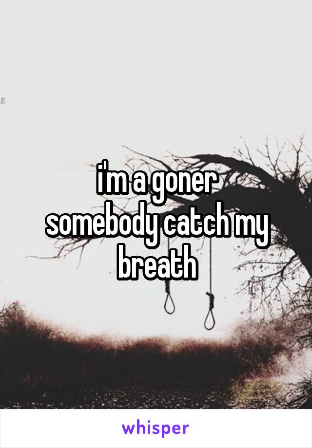 i'm a goner
somebody catch my breath