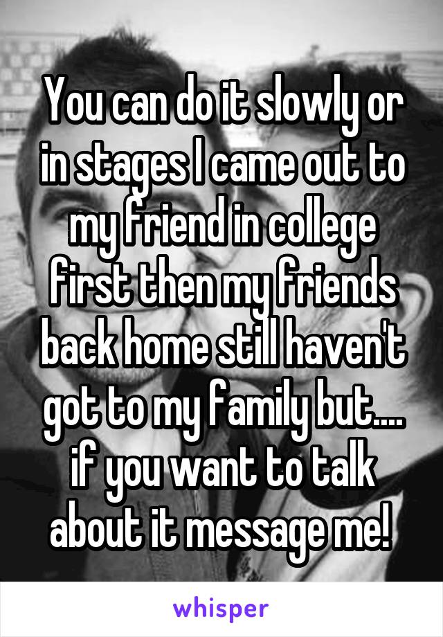 You can do it slowly or in stages I came out to my friend in college first then my friends back home still haven't got to my family but.... if you want to talk about it message me! 