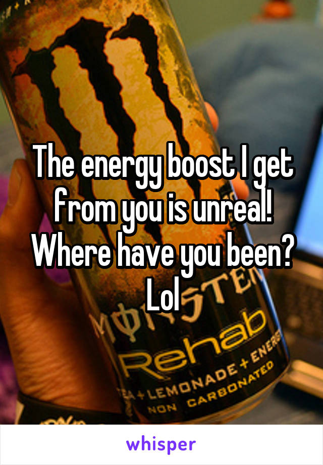 The energy boost I get from you is unreal! Where have you been? Lol