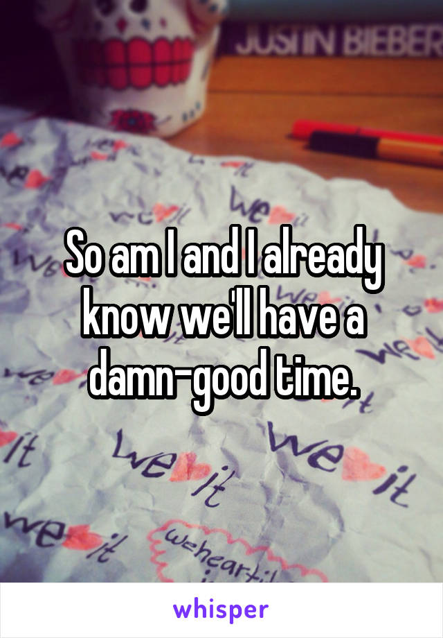 So am I and I already know we'll have a damn-good time.