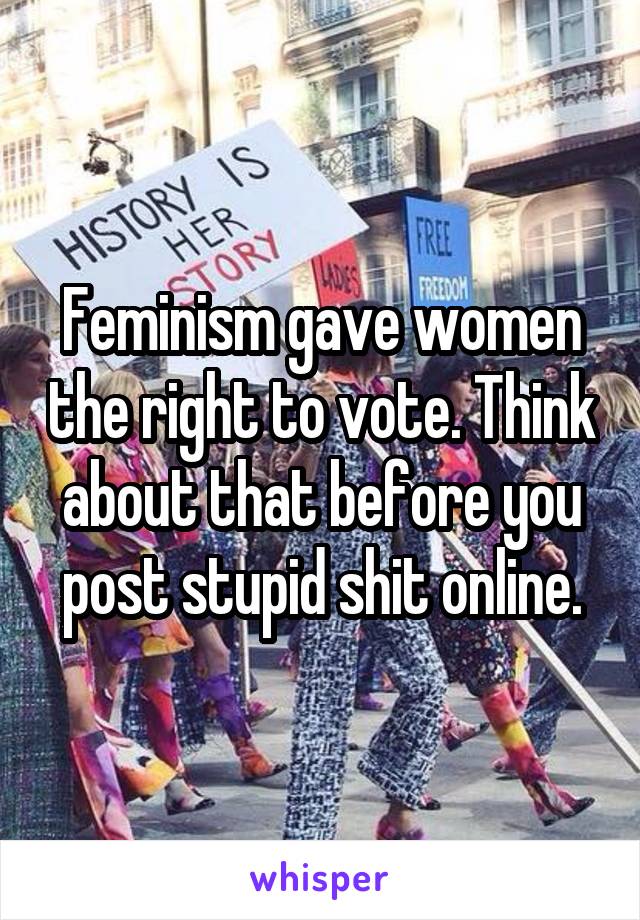 Feminism gave women the right to vote. Think about that before you post stupid shit online.