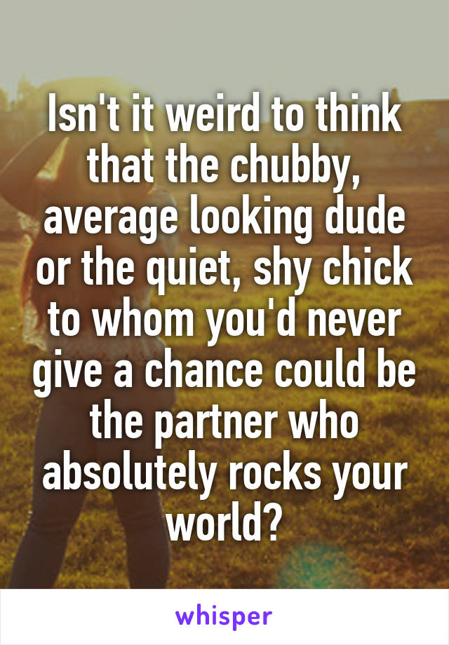 Isn't it weird to think that the chubby, average looking dude or the quiet, shy chick to whom you'd never give a chance could be the partner who absolutely rocks your world?