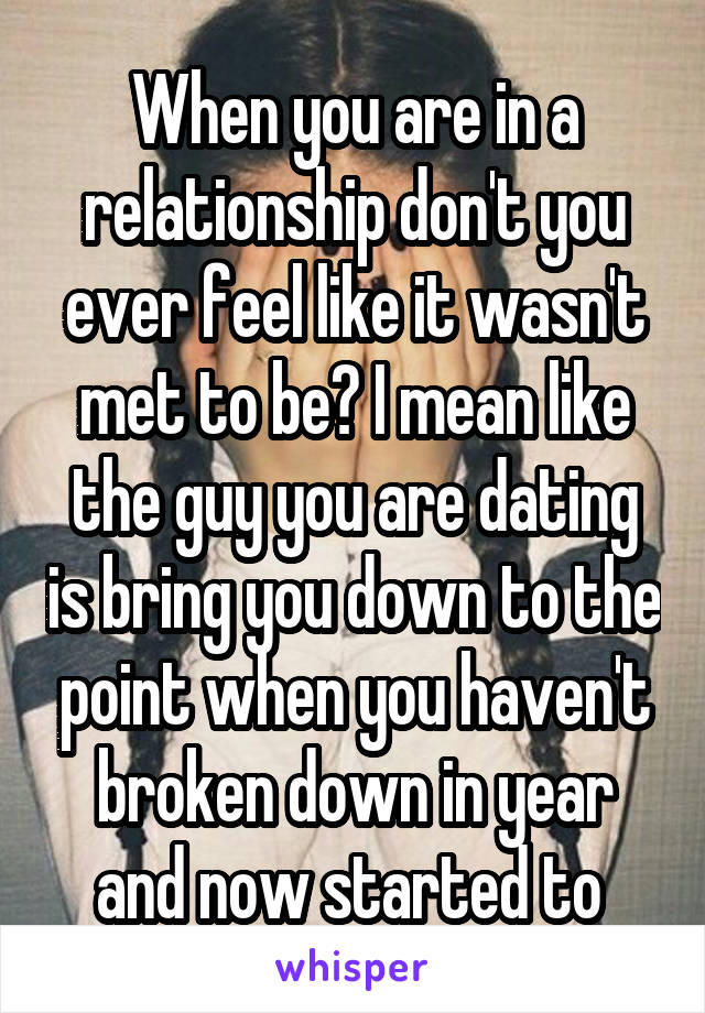 When you are in a relationship don't you ever feel like it wasn't met to be? I mean like the guy you are dating is bring you down to the point when you haven't broken down in year and now started to 