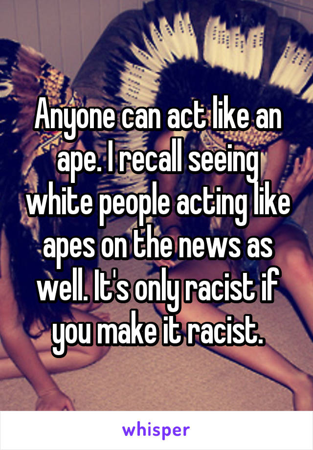 Anyone can act like an ape. I recall seeing white people acting like apes on the news as well. It's only racist if you make it racist.