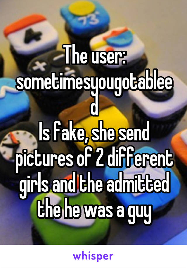 The user: sometimesyougotableed
Is fake, she send pictures of 2 different girls and the admitted the he was a guy