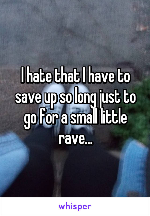 I hate that I have to save up so long just to go for a small little rave...