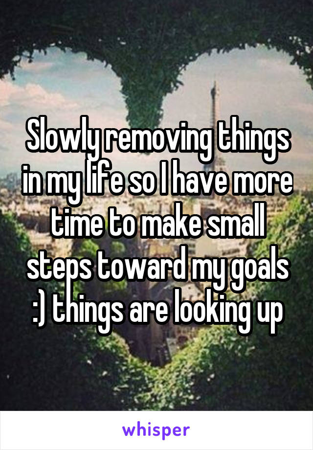 Slowly removing things in my life so I have more time to make small steps toward my goals :) things are looking up