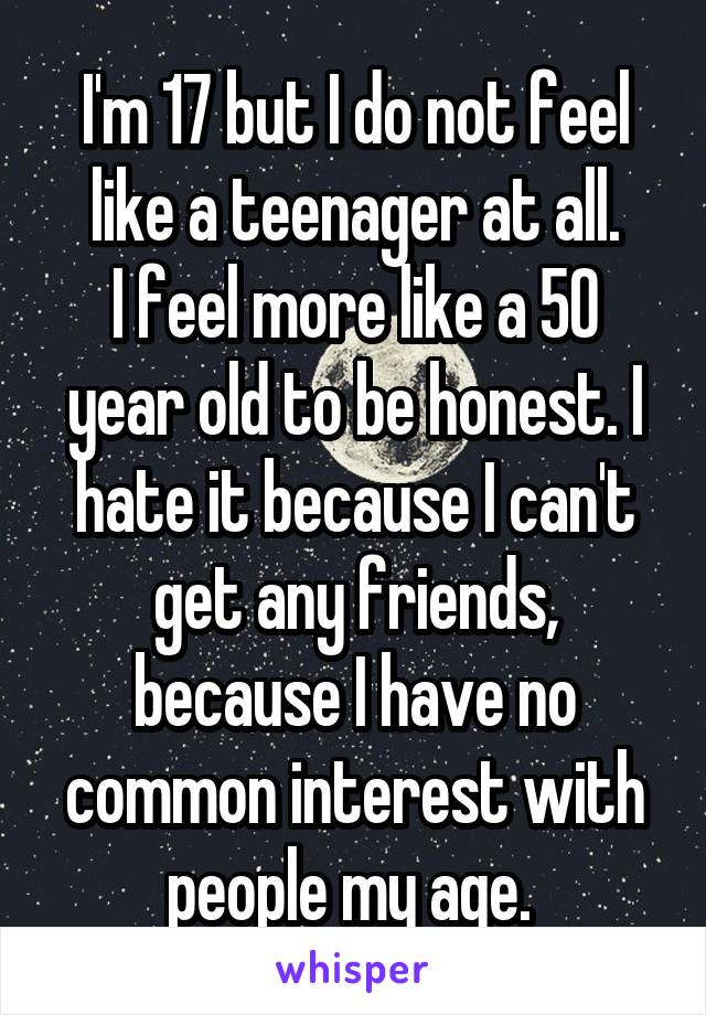 I'm 17 but I do not feel like a teenager at all.
I feel more like a 50 year old to be honest. I hate it because I can't get any friends, because I have no common interest with people my age. 