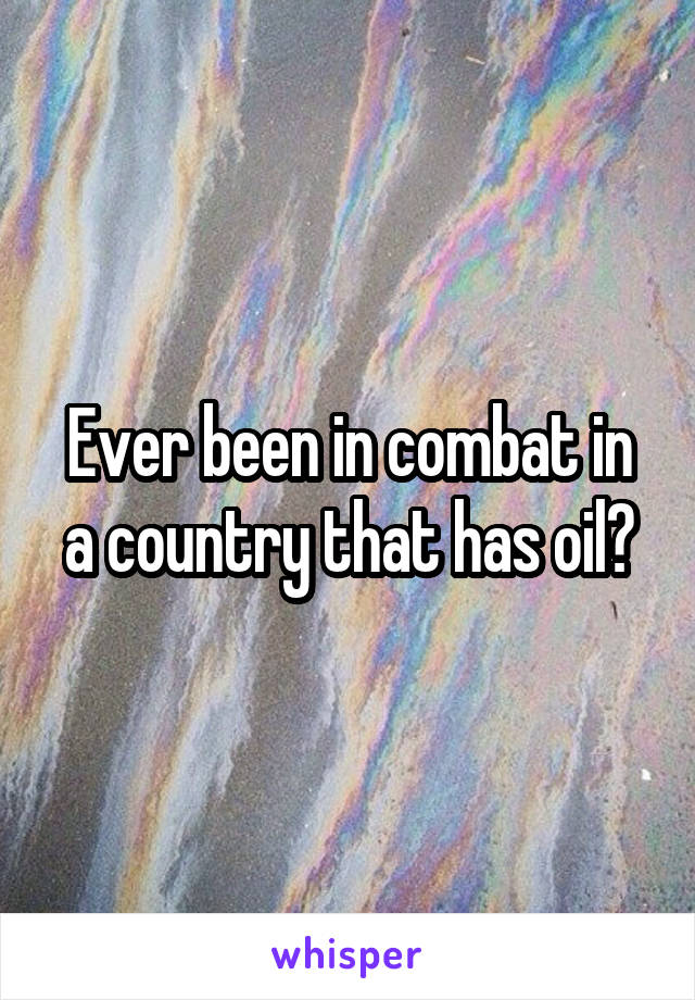 Ever been in combat in a country that has oil?