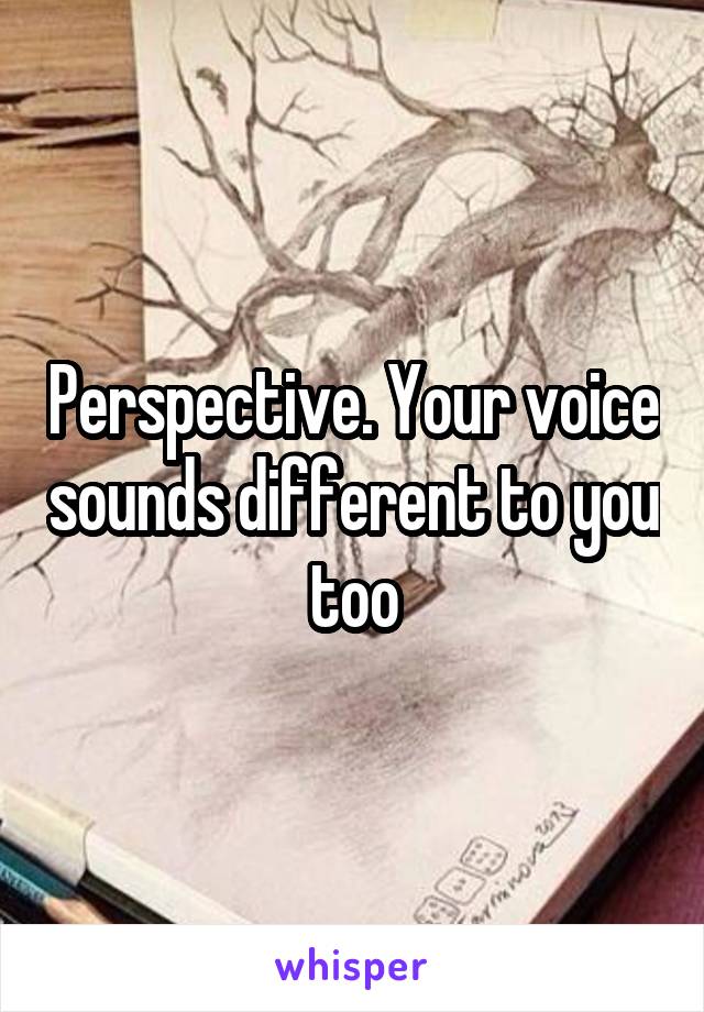 Perspective. Your voice sounds different to you too