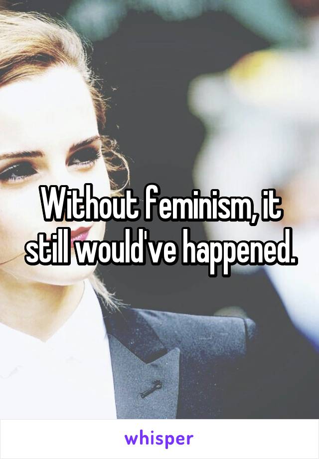 Without feminism, it still would've happened.