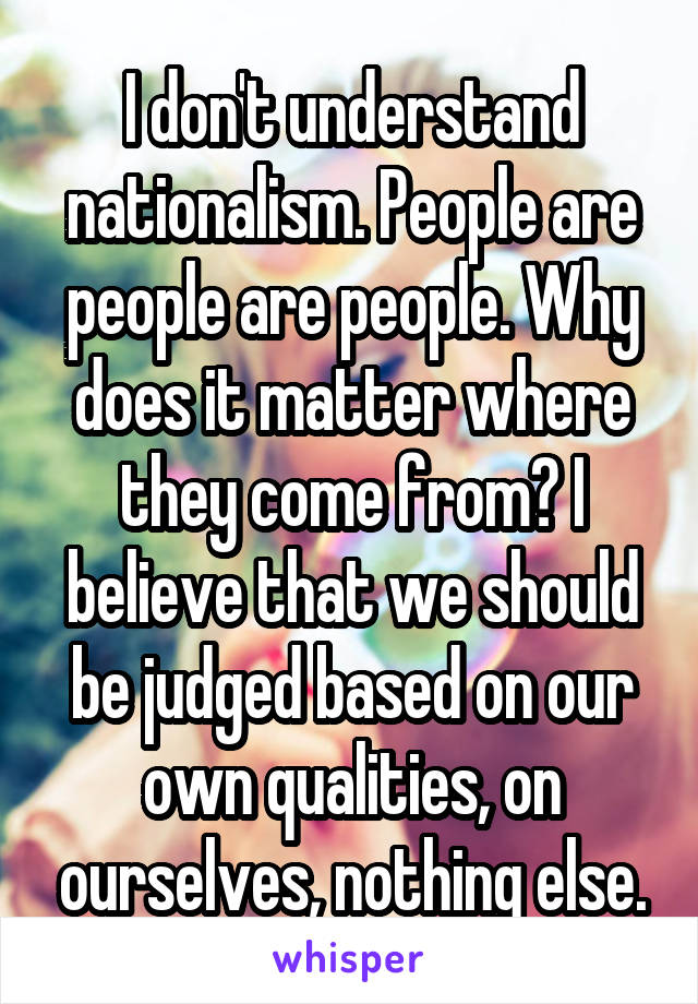 I don't understand nationalism. People are people are people. Why does it matter where they come from? I believe that we should be judged based on our own qualities, on ourselves, nothing else.