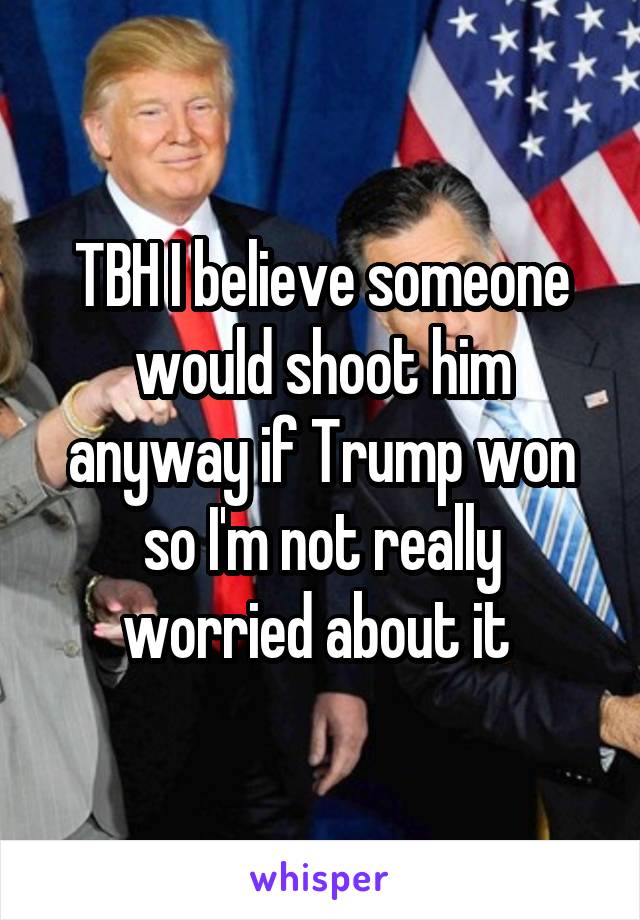 TBH I believe someone would shoot him anyway if Trump won so I'm not really worried about it 