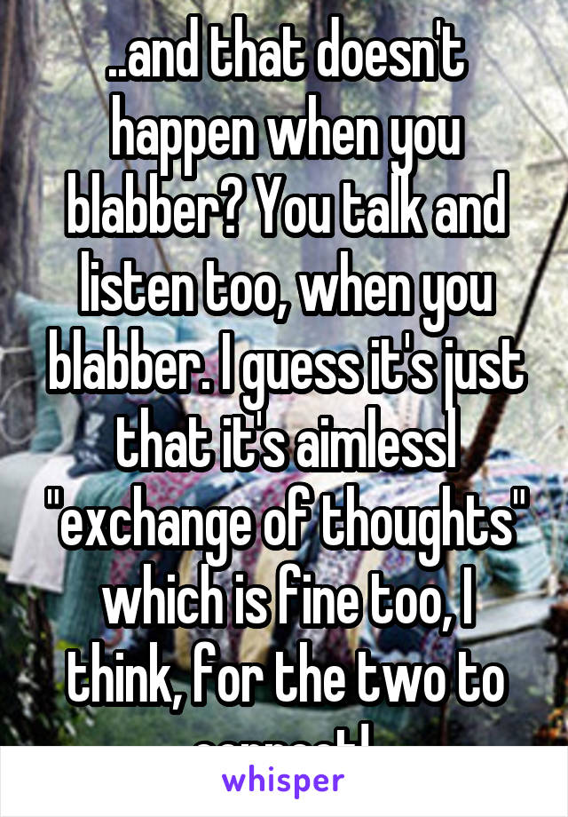 ..and that doesn't happen when you blabber? You talk and listen too, when you blabber. I guess it's just that it's aimlessl "exchange of thoughts" which is fine too, I think, for the two to connect! 