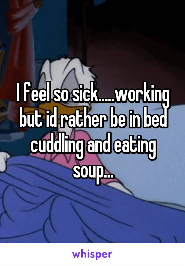 I feel so sick.....working but id rather be in bed cuddling and eating soup...