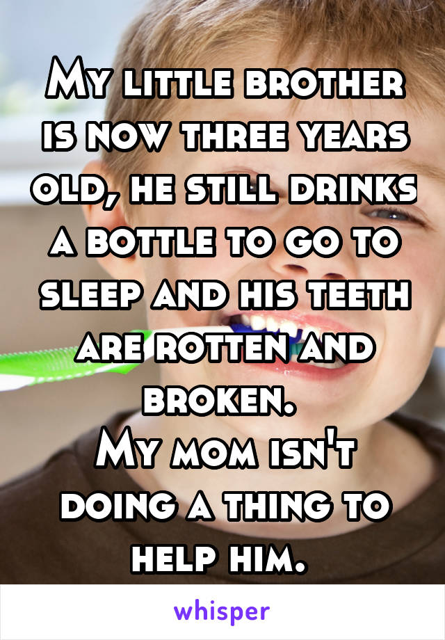 My little brother is now three years old, he still drinks a bottle to go to sleep and his teeth are rotten and broken. 
My mom isn't doing a thing to help him. 