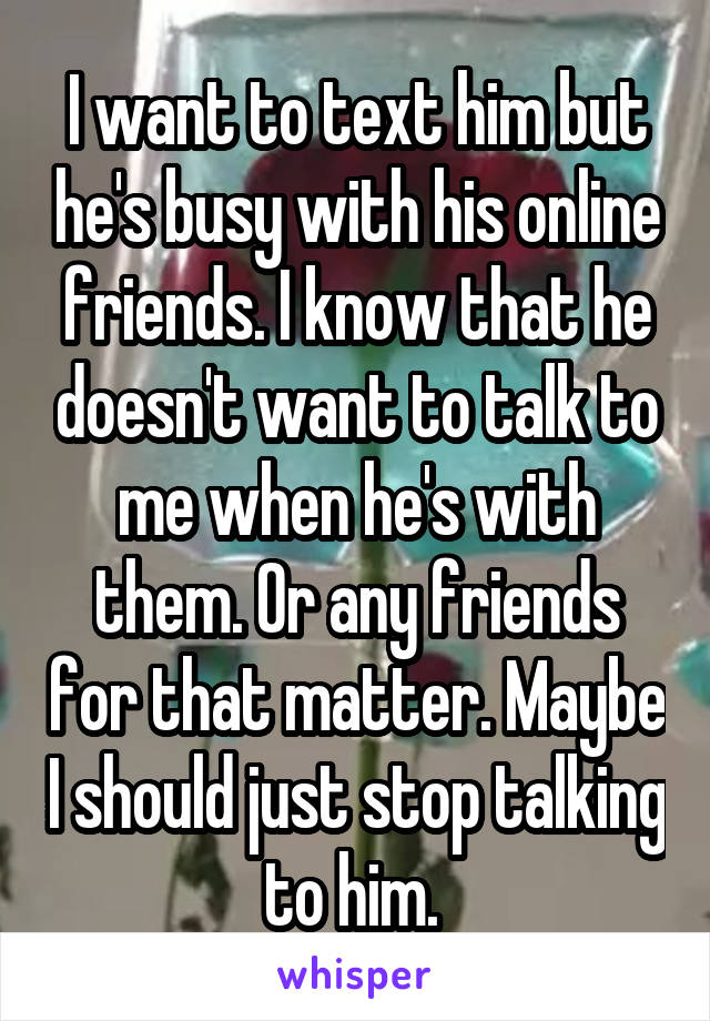 I want to text him but he's busy with his online friends. I know that he doesn't want to talk to me when he's with them. Or any friends for that matter. Maybe I should just stop talking to him. 