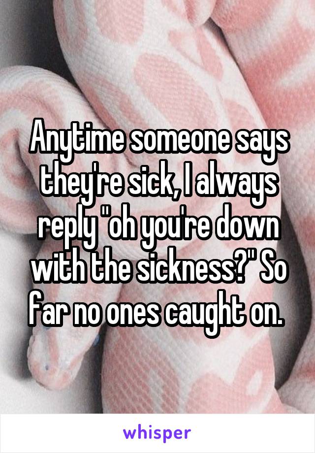 Anytime someone says they're sick, I always reply "oh you're down with the sickness?" So far no ones caught on. 