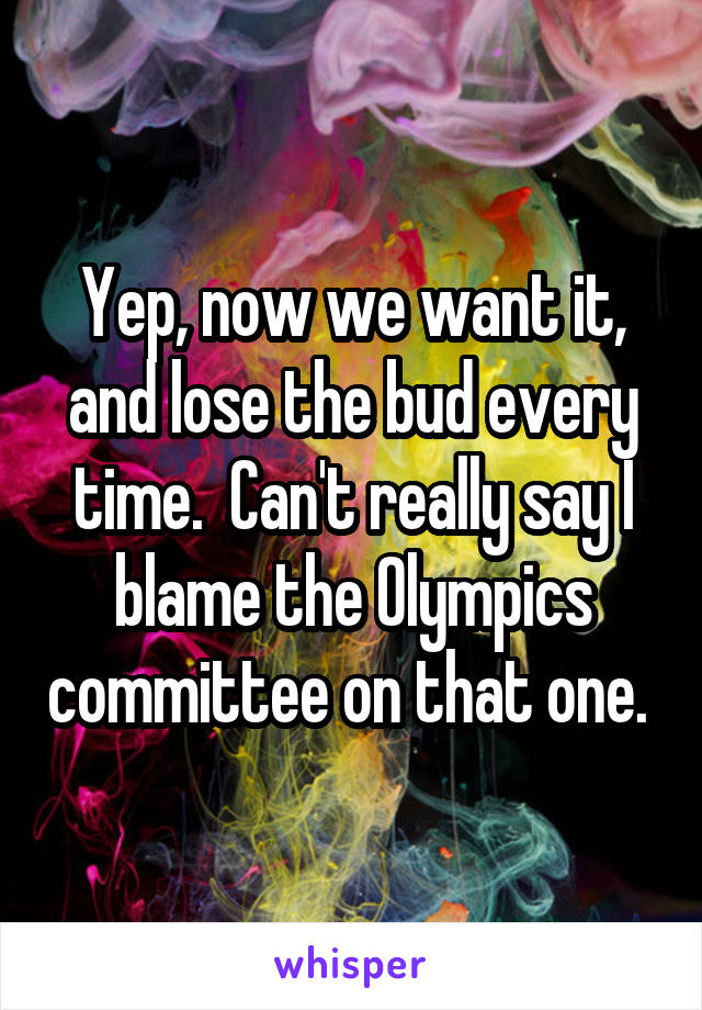 Yep, now we want it, and lose the bud every time.  Can't really say I blame the Olympics committee on that one. 