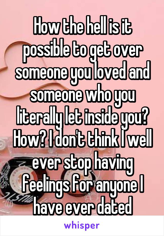 How the hell is it possible to get over someone you loved and someone who you literally let inside you? How? I don't think I well ever stop having feelings for anyone I have ever dated