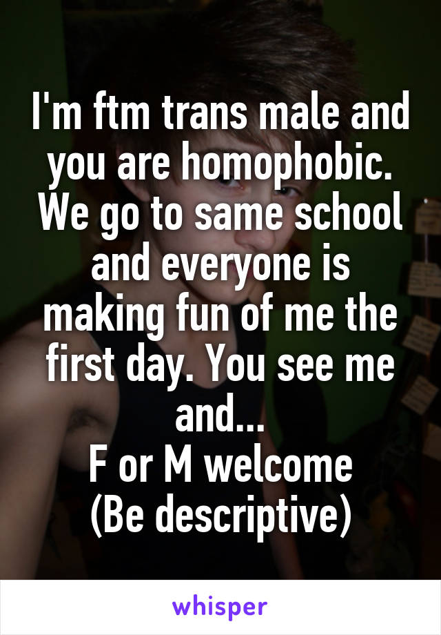 I'm ftm trans male and you are homophobic. We go to same school and everyone is making fun of me the first day. You see me and...
F or M welcome
(Be descriptive)