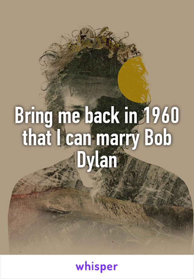 Bring me back in 1960 that I can marry Bob Dylan