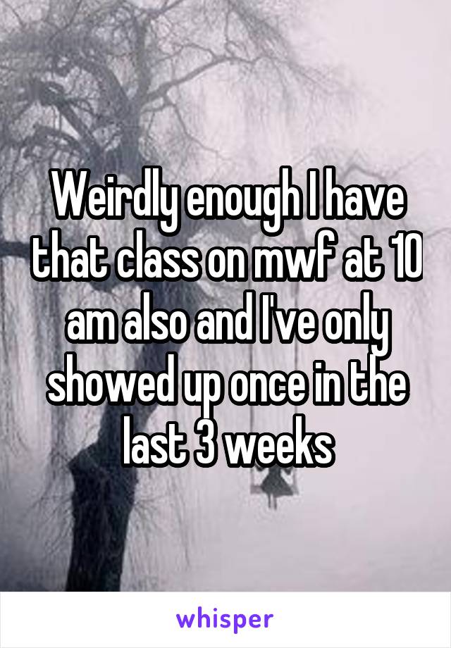 Weirdly enough I have that class on mwf at 10 am also and I've only showed up once in the last 3 weeks