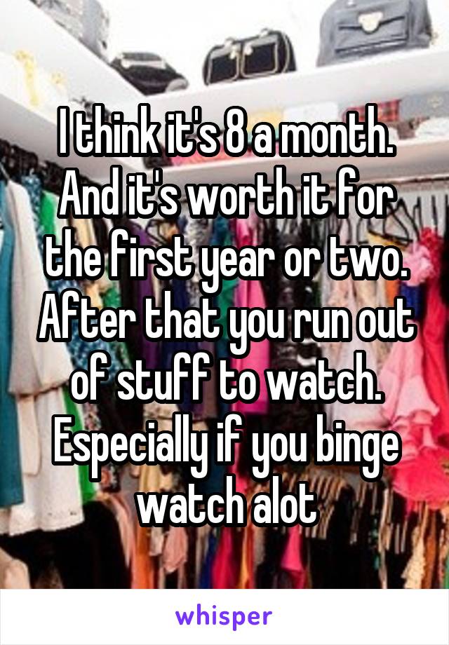 I think it's 8 a month. And it's worth it for the first year or two. After that you run out of stuff to watch. Especially if you binge watch alot