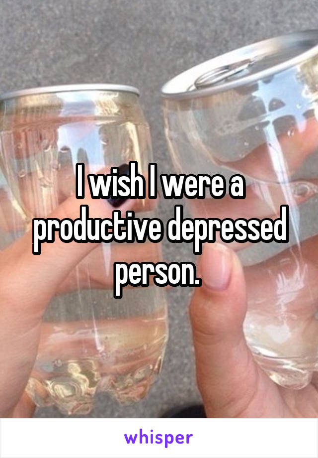 I wish I were a productive depressed person. 