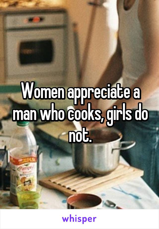 Women appreciate a man who cooks, girls do not.