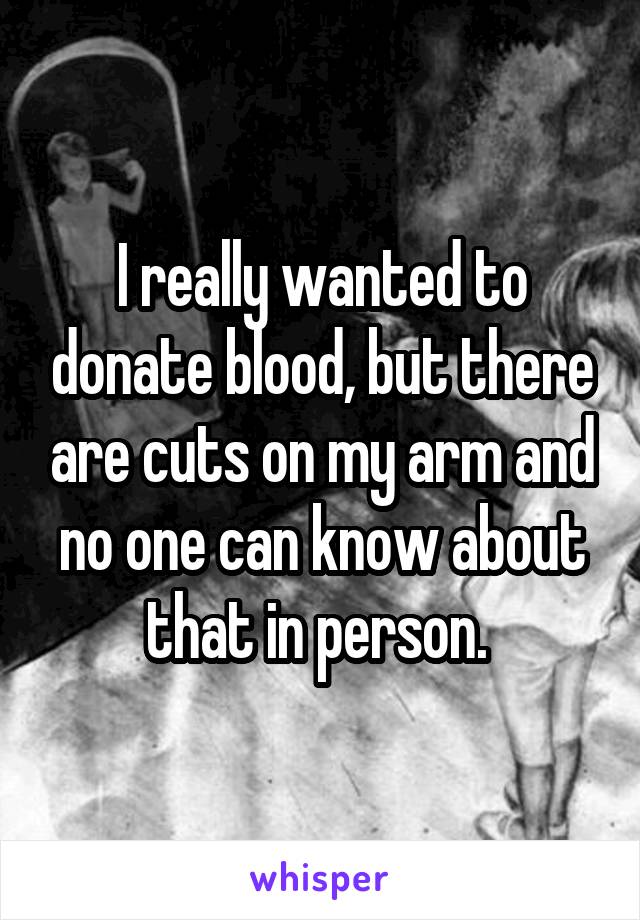 I really wanted to donate blood, but there are cuts on my arm and no one can know about that in person. 