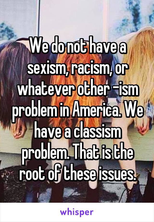 We do not have a sexism, racism, or whatever other -ism problem in America. We have a classism problem. That is the root of these issues.