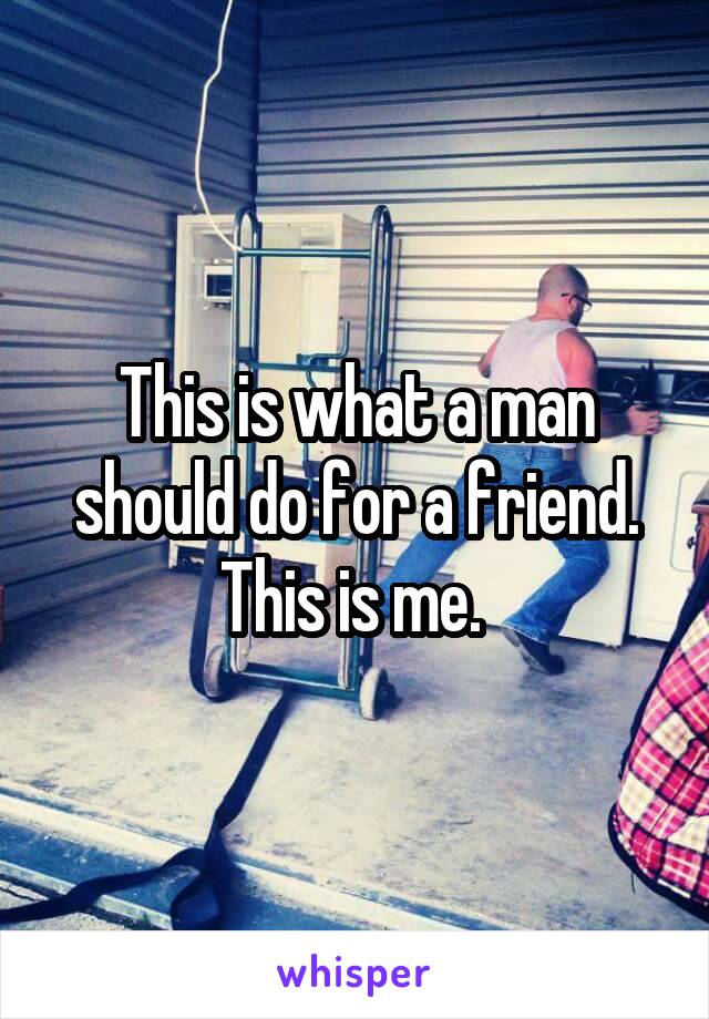 This is what a man should do for a friend. This is me. 