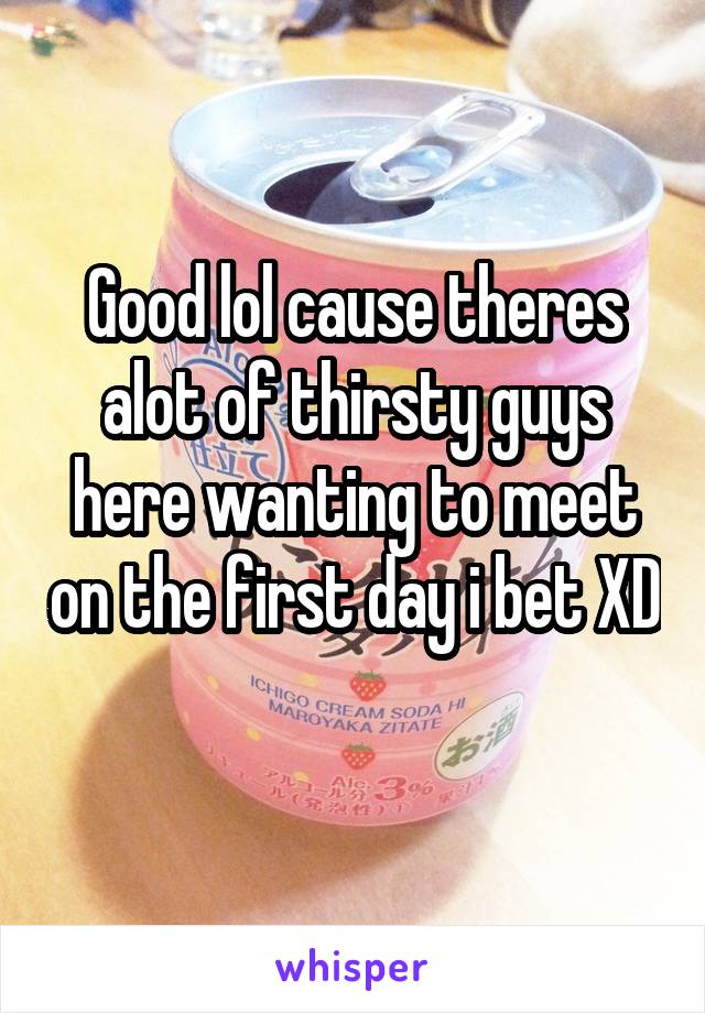 Good lol cause theres alot of thirsty guys here wanting to meet on the first day i bet XD 