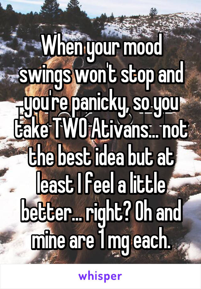 When your mood swings won't stop and you're panicky, so you take TWO Ativans... not the best idea but at least I feel a little better... right? Oh and mine are 1 mg each.