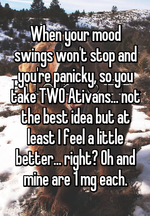 When your mood swings won't stop and you're panicky, so you take TWO Ativans... not the best idea but at least I feel a little better... right? Oh and mine are 1 mg each.