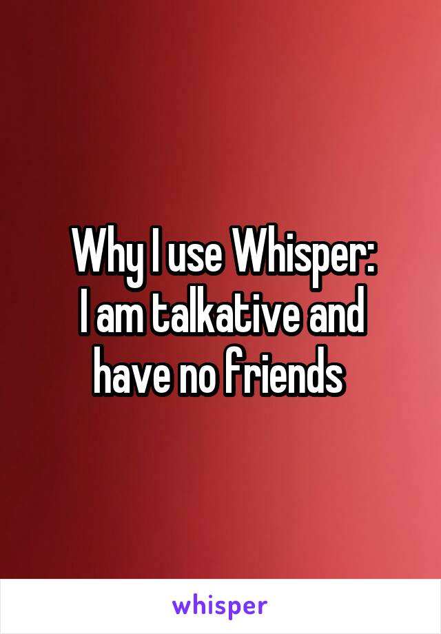 Why I use Whisper:
I am talkative and have no friends 