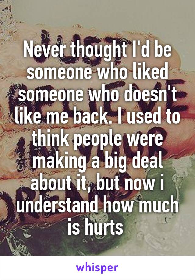 Never thought I'd be someone who liked someone who doesn't like me back. I used to think people were making a big deal about it, but now i understand how much is hurts 